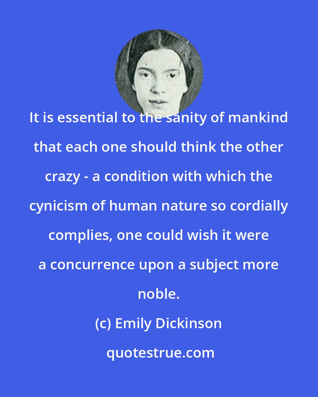 Emily Dickinson: It is essential to the sanity of mankind that each one should think the other crazy - a condition with which the cynicism of human nature so cordially complies, one could wish it were a concurrence upon a subject more noble.