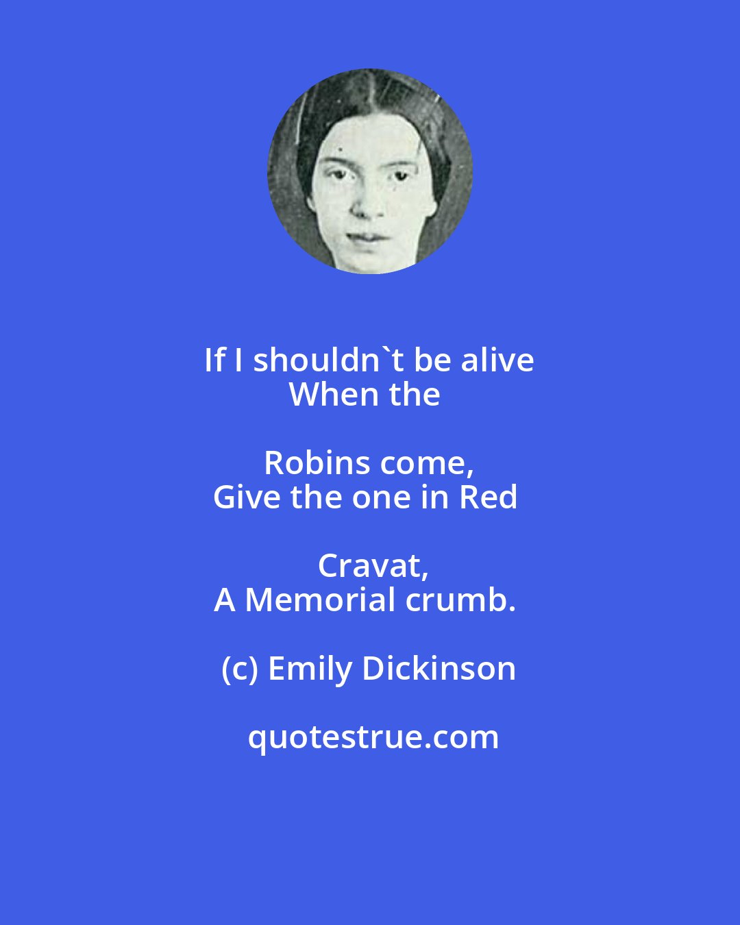 Emily Dickinson: If I shouldn't be alive 
When the Robins come, 
Give the one in Red Cravat,
A Memorial crumb.