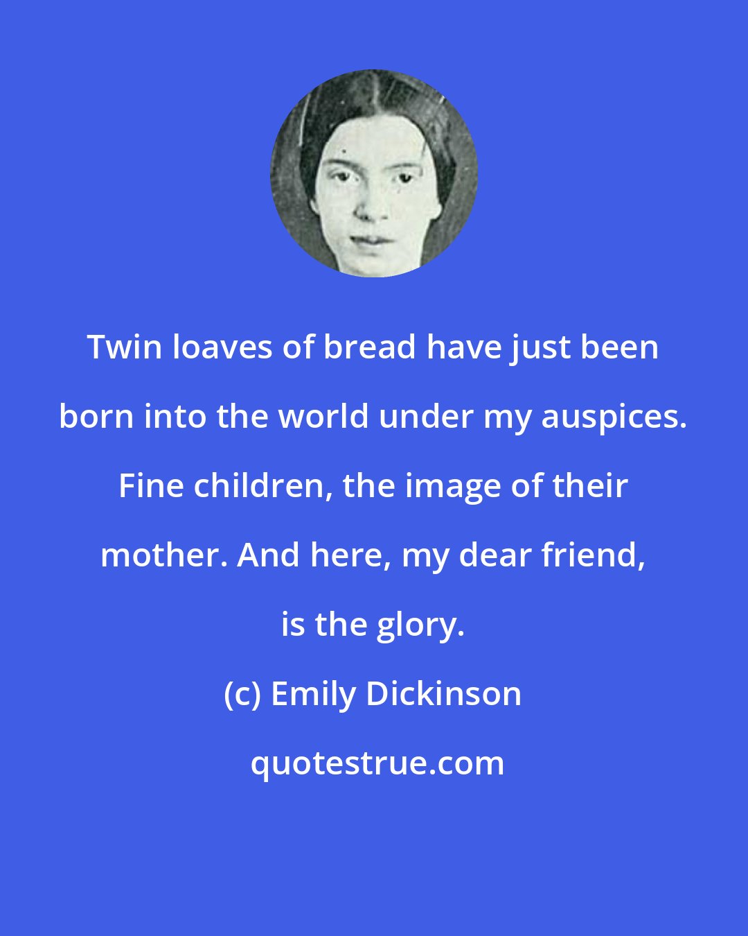 Emily Dickinson: Twin loaves of bread have just been born into the world under my auspices. Fine children, the image of their mother. And here, my dear friend, is the glory.
