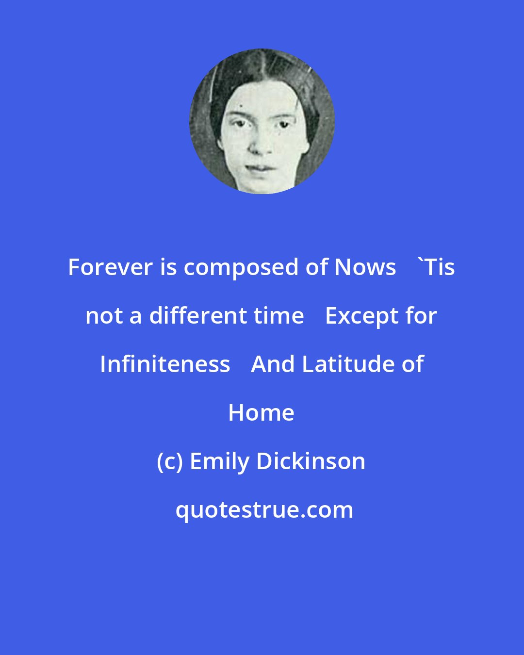 Emily Dickinson: Forever is composed of Nows 'Tis not a different time Except for Infiniteness And Latitude of Home