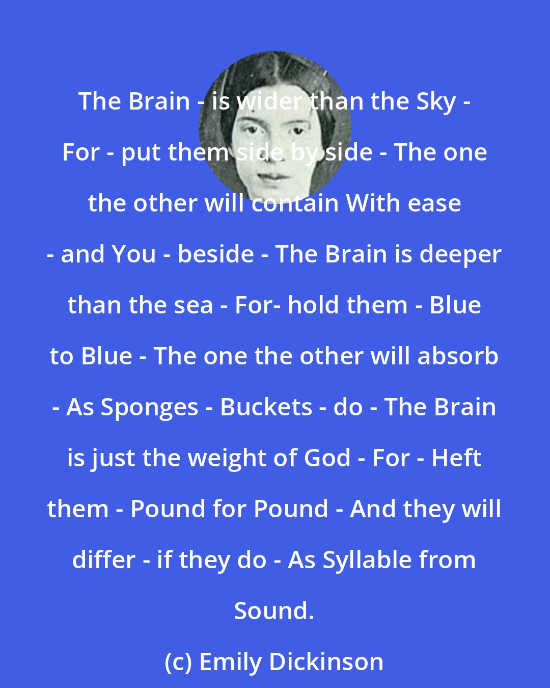 Emily Dickinson: The Brain - is wider than the Sky - For - put them side by side - The one the other will contain With ease - and You - beside - The Brain is deeper than the sea - For- hold them - Blue to Blue - The one the other will absorb - As Sponges - Buckets - do - The Brain is just the weight of God - For - Heft them - Pound for Pound - And they will differ - if they do - As Syllable from Sound.