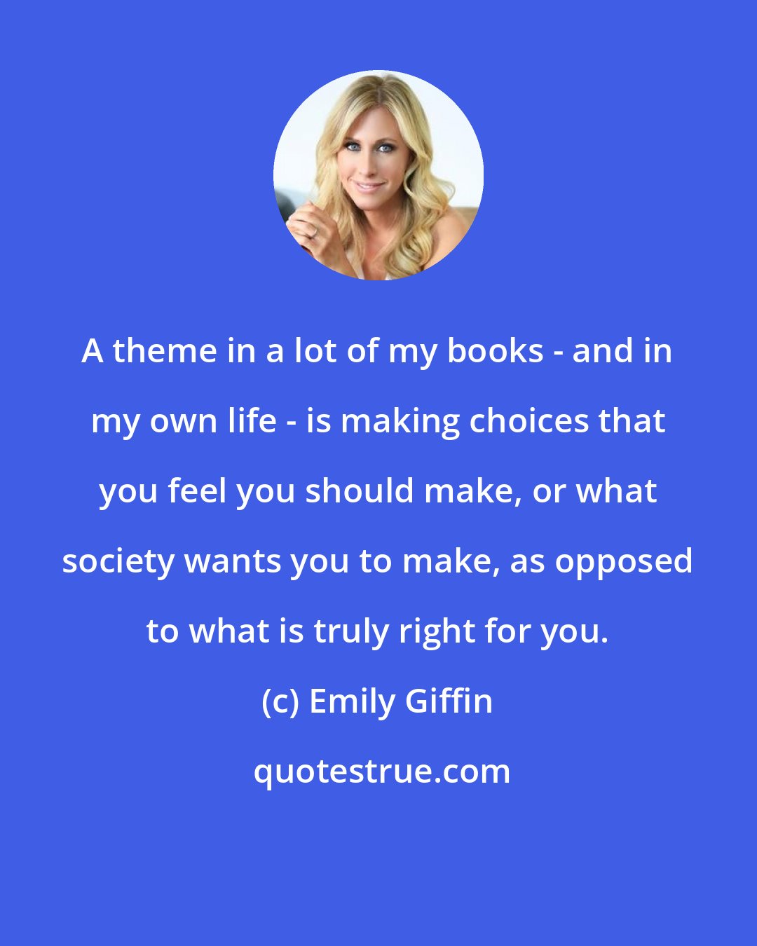 Emily Giffin: A theme in a lot of my books - and in my own life - is making choices that you feel you should make, or what society wants you to make, as opposed to what is truly right for you.