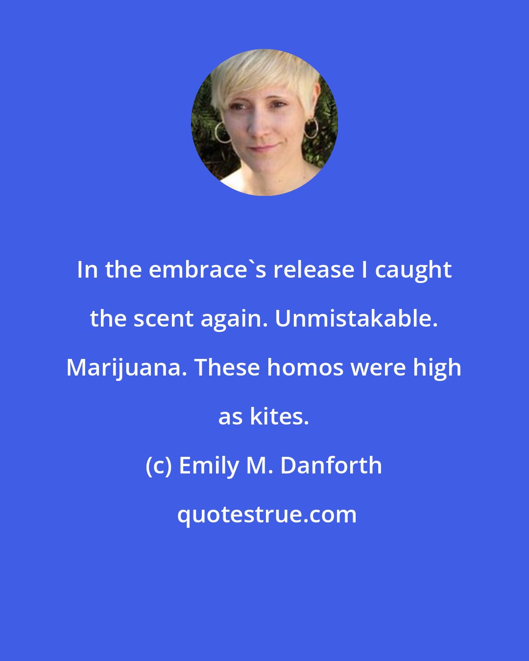 Emily M. Danforth: In the embrace's release I caught the scent again. Unmistakable. Marijuana. These homos were high as kites.
