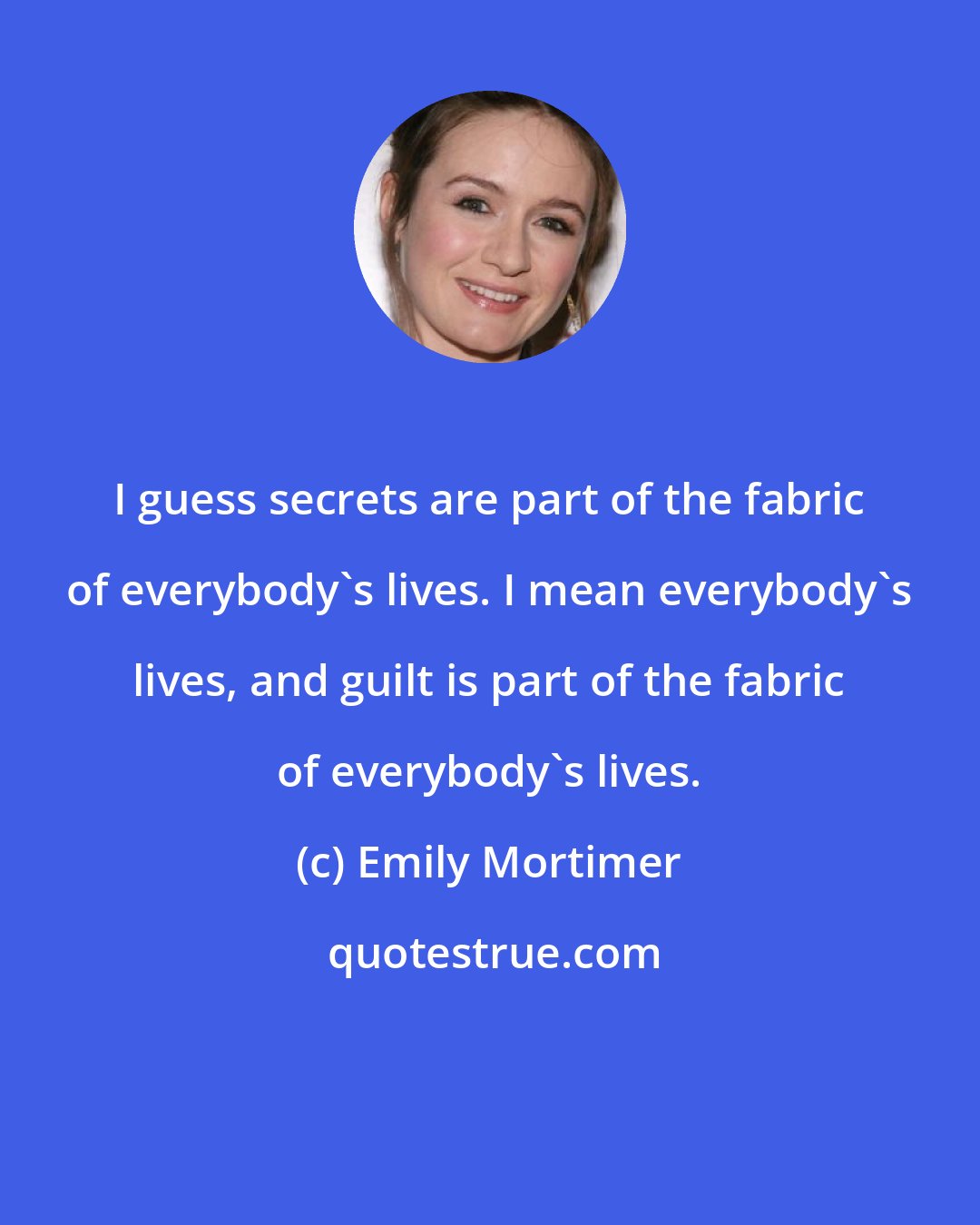 Emily Mortimer: I guess secrets are part of the fabric of everybody's lives. I mean everybody's lives, and guilt is part of the fabric of everybody's lives.