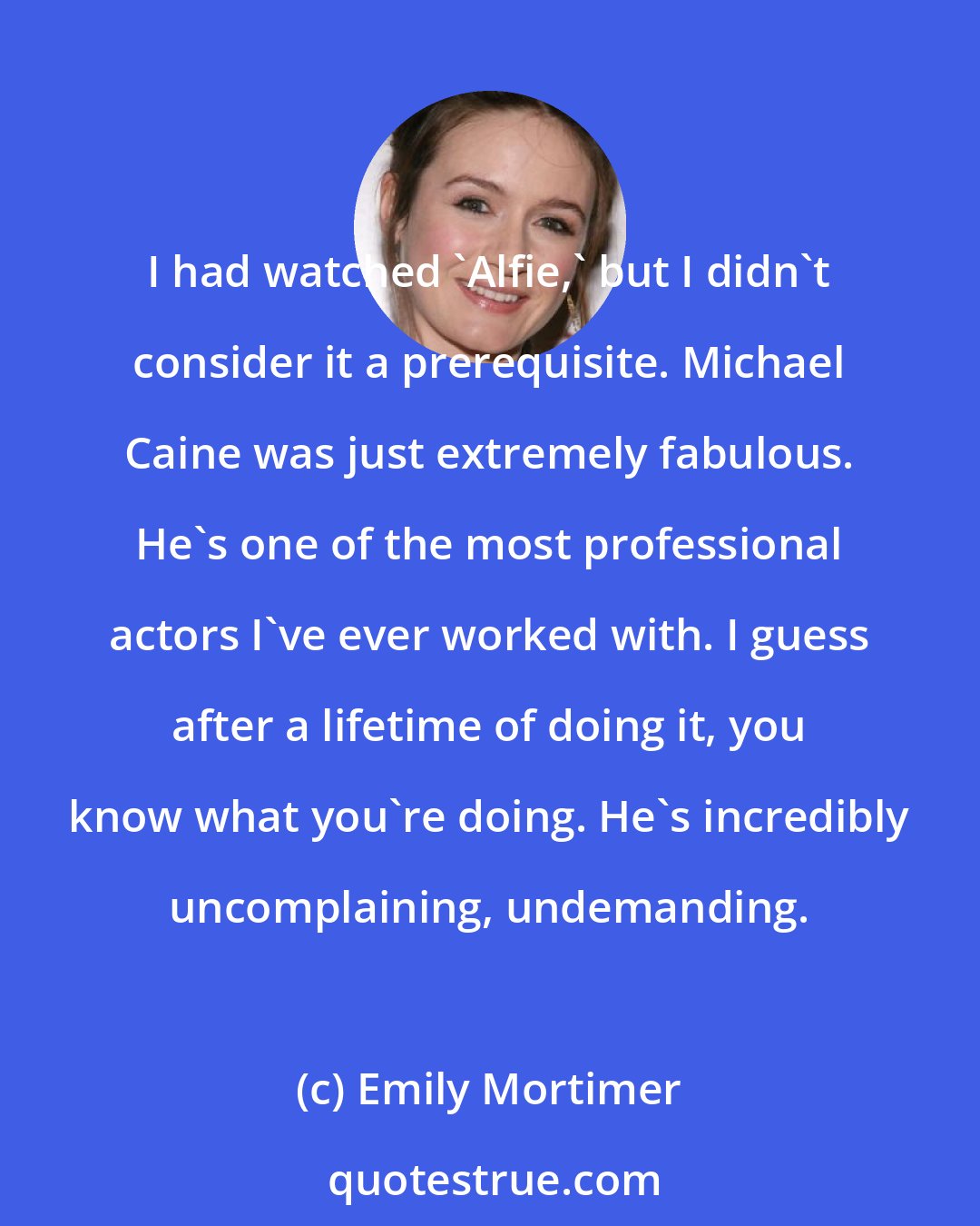 Emily Mortimer: I had watched 'Alfie,' but I didn't consider it a prerequisite. Michael Caine was just extremely fabulous. He's one of the most professional actors I've ever worked with. I guess after a lifetime of doing it, you know what you're doing. He's incredibly uncomplaining, undemanding.