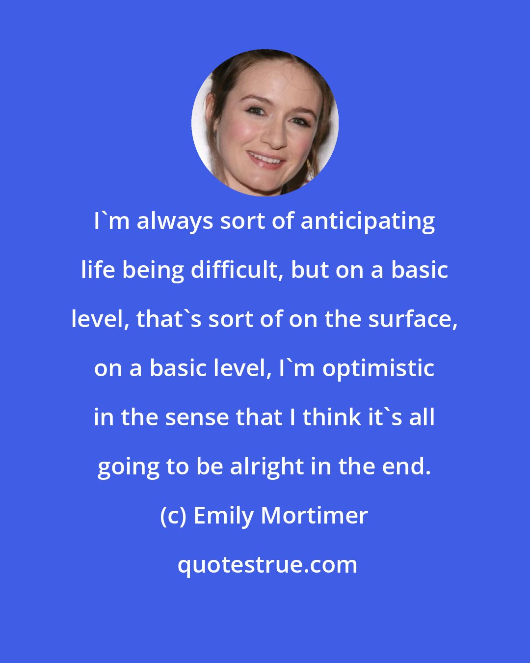 Emily Mortimer: I'm always sort of anticipating life being difficult, but on a basic level, that's sort of on the surface, on a basic level, I'm optimistic in the sense that I think it's all going to be alright in the end.