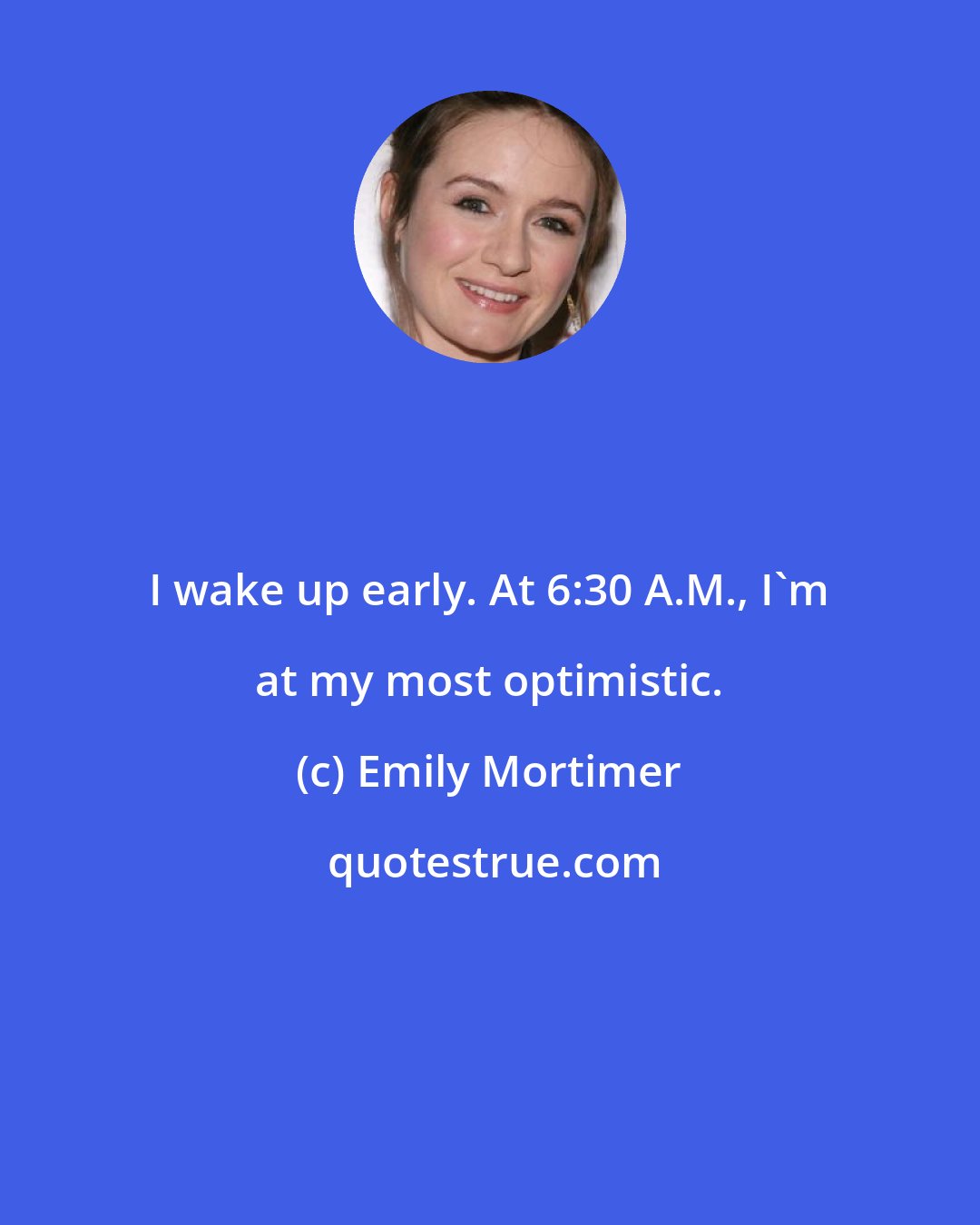 Emily Mortimer: I wake up early. At 6:30 A.M., I'm at my most optimistic.