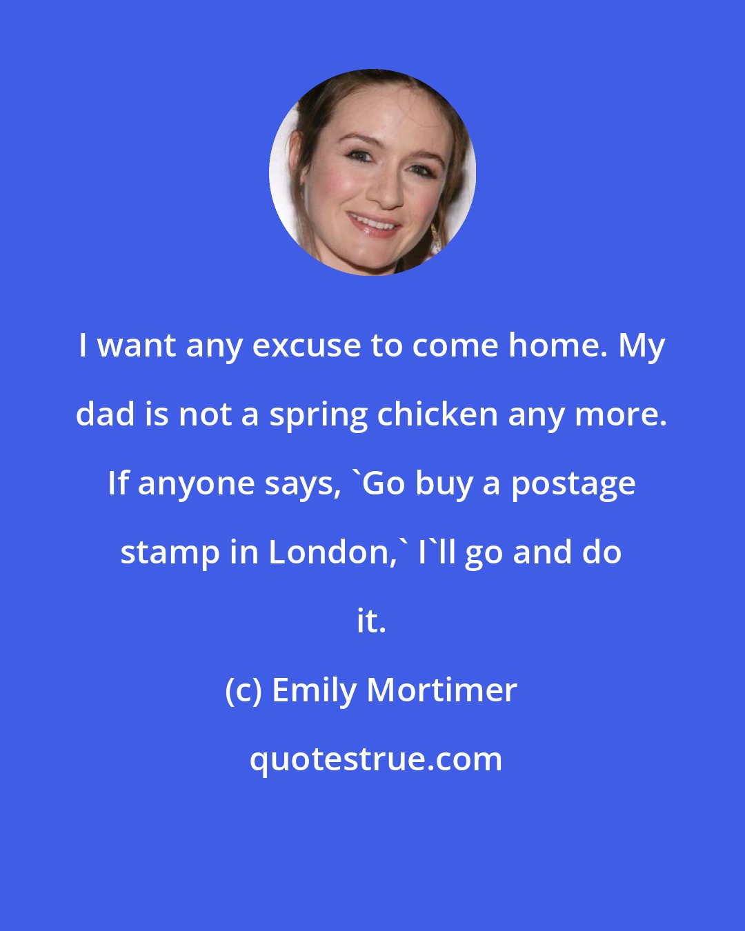 Emily Mortimer: I want any excuse to come home. My dad is not a spring chicken any more. If anyone says, 'Go buy a postage stamp in London,' I'll go and do it.