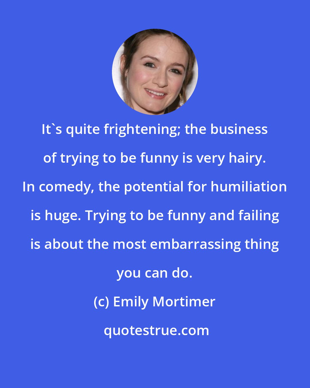 Emily Mortimer: It's quite frightening; the business of trying to be funny is very hairy. In comedy, the potential for humiliation is huge. Trying to be funny and failing is about the most embarrassing thing you can do.
