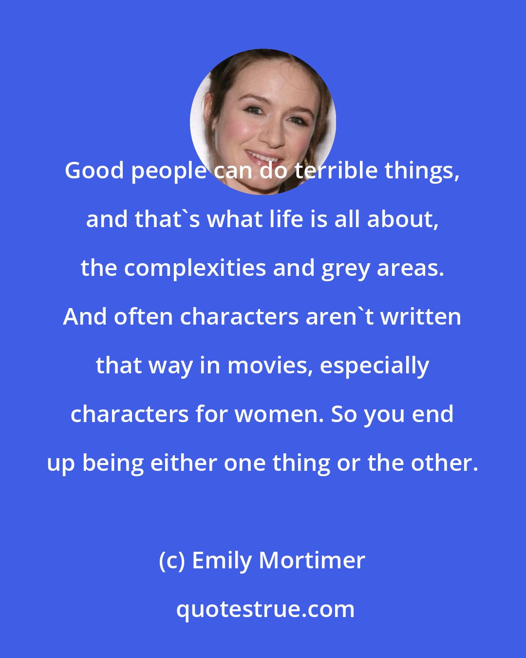 Emily Mortimer: Good people can do terrible things, and that's what life is all about, the complexities and grey areas. And often characters aren't written that way in movies, especially characters for women. So you end up being either one thing or the other.