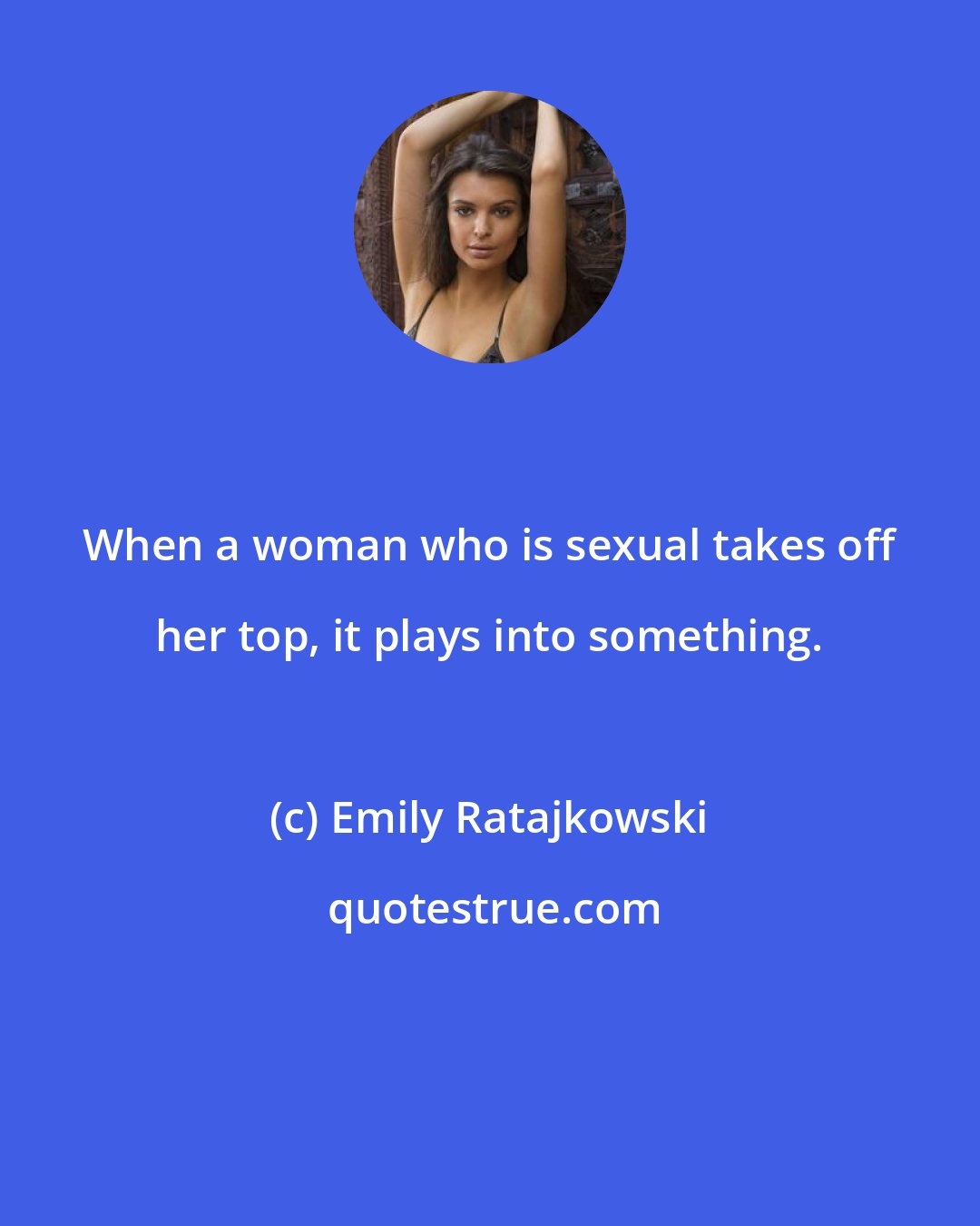 Emily Ratajkowski: When a woman who is sexual takes off her top, it plays into something.