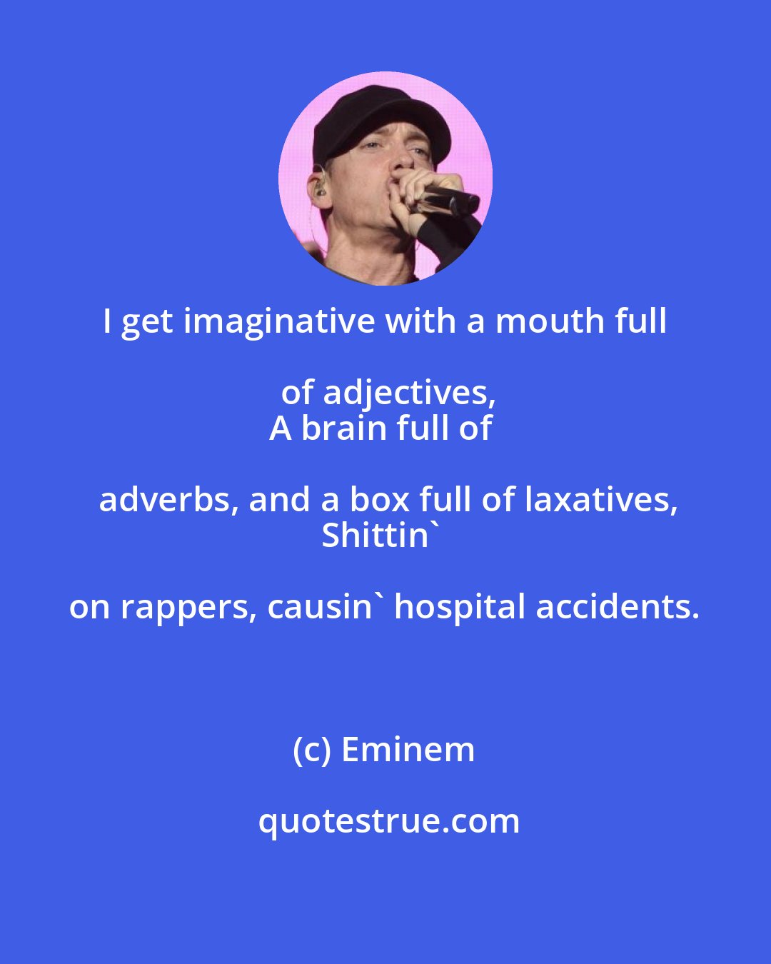 Eminem: I get imaginative with a mouth full of adjectives,
A brain full of adverbs, and a box full of laxatives,
Shittin' on rappers, causin' hospital accidents.