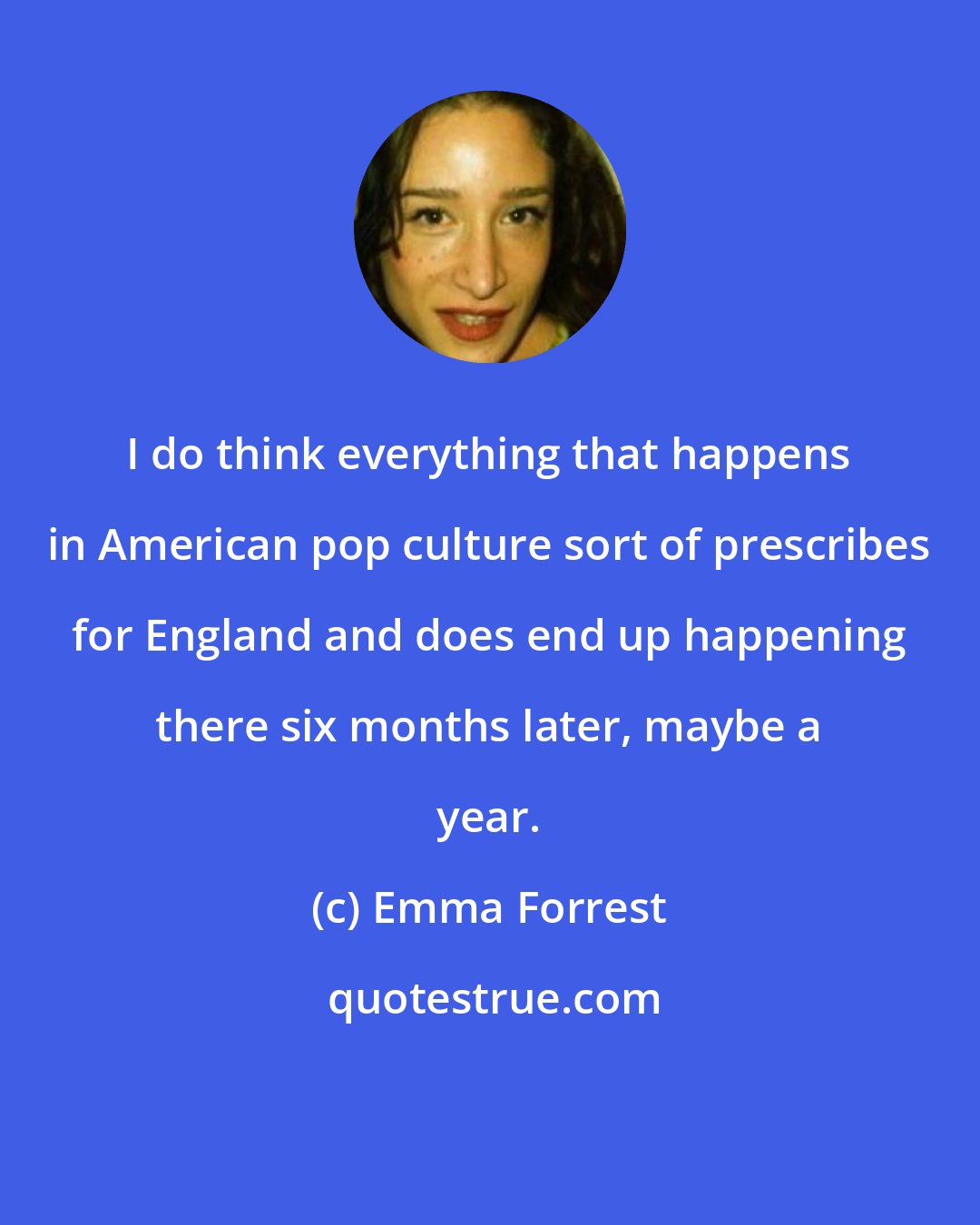 Emma Forrest: I do think everything that happens in American pop culture sort of prescribes for England and does end up happening there six months later, maybe a year.