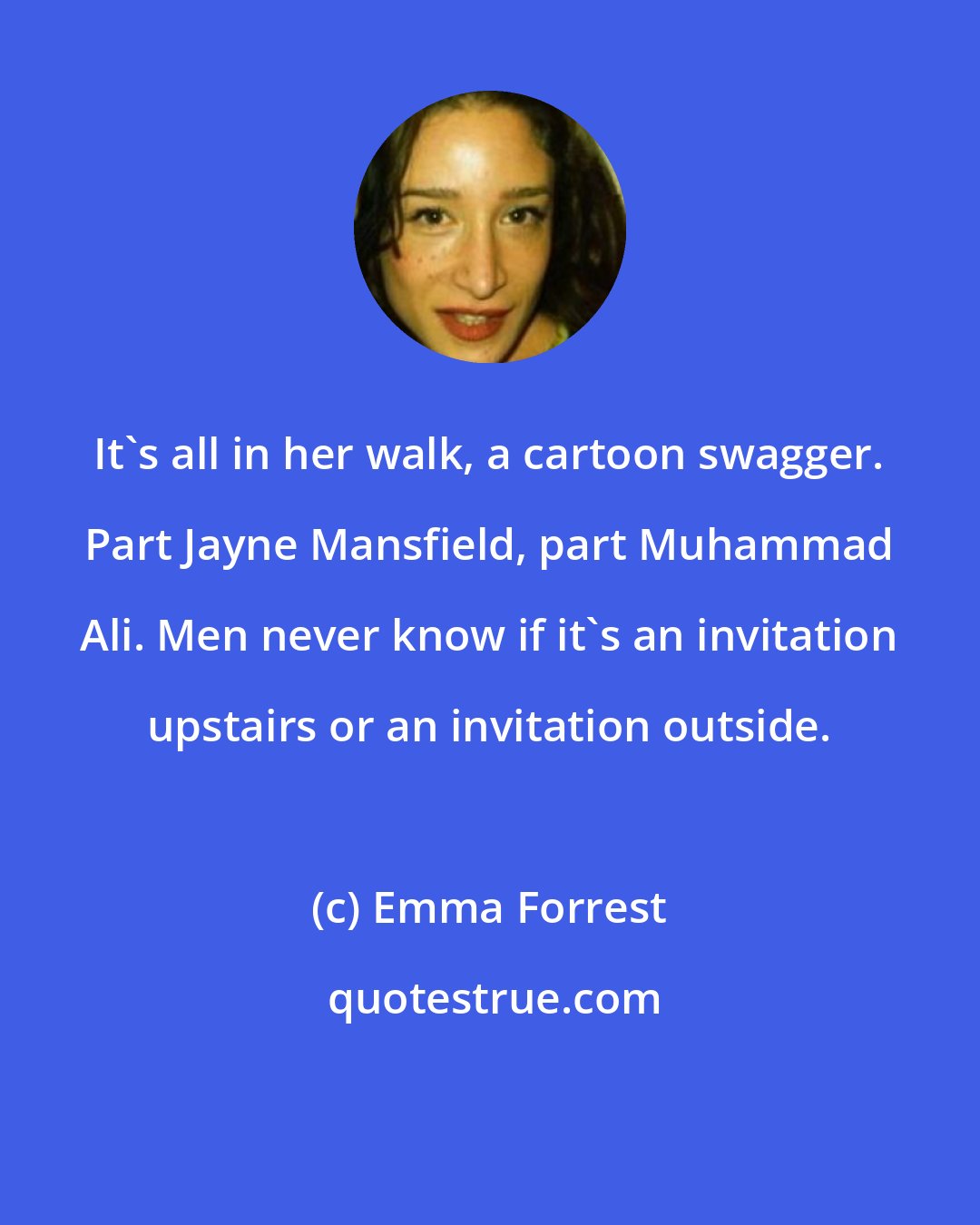 Emma Forrest: It's all in her walk, a cartoon swagger. Part Jayne Mansfield, part Muhammad Ali. Men never know if it's an invitation upstairs or an invitation outside.