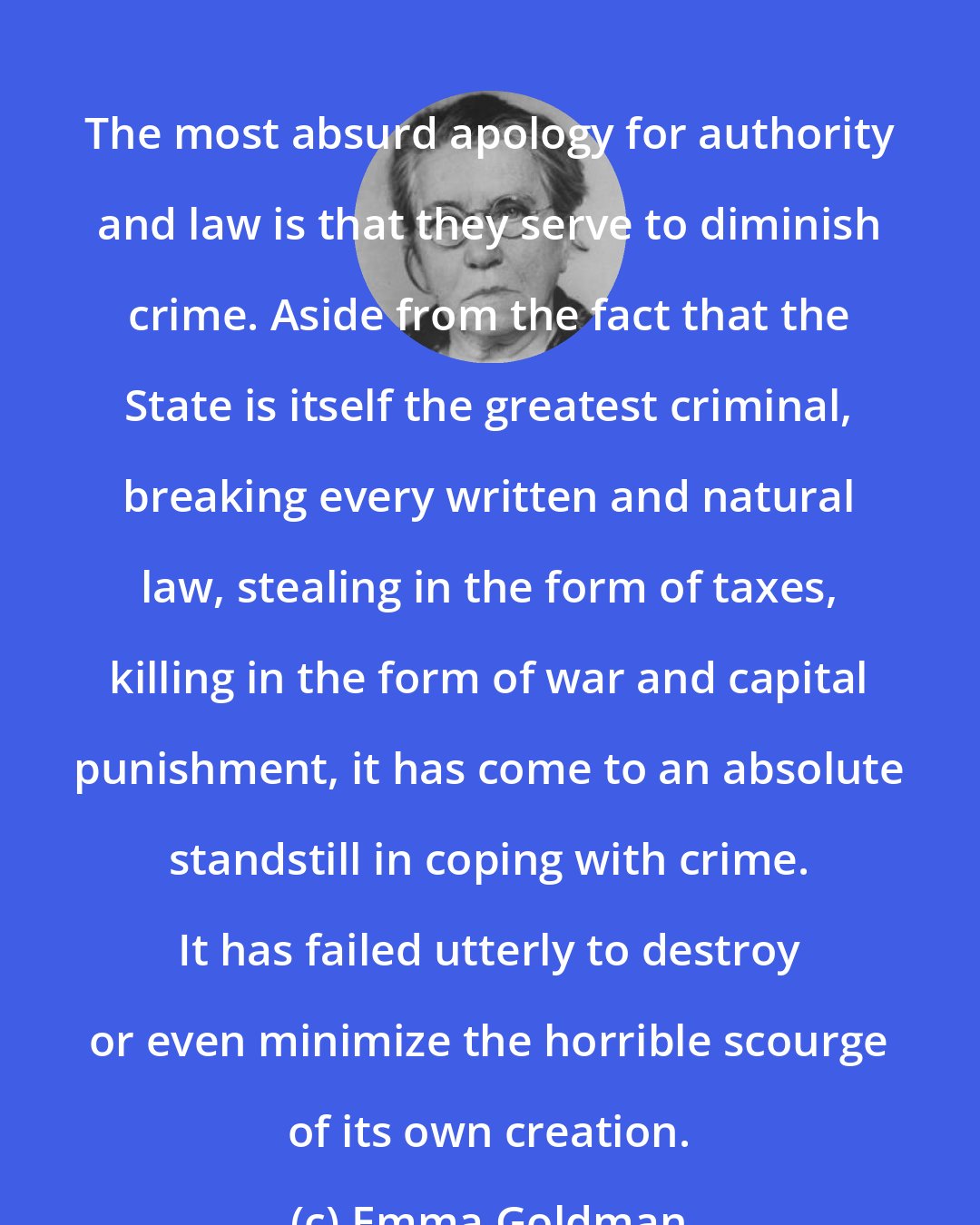 Emma Goldman: The most absurd apology for authority and law is that they serve to diminish crime. Aside from the fact that the State is itself the greatest criminal, breaking every written and natural law, stealing in the form of taxes, killing in the form of war and capital punishment, it has come to an absolute standstill in coping with crime. It has failed utterly to destroy or even minimize the horrible scourge of its own creation.