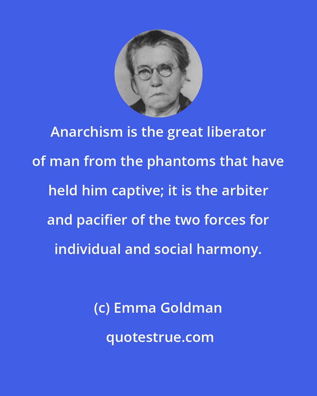 Emma Goldman: Anarchism is the great liberator of man from the phantoms that have held him captive; it is the arbiter and pacifier of the two forces for individual and social harmony.