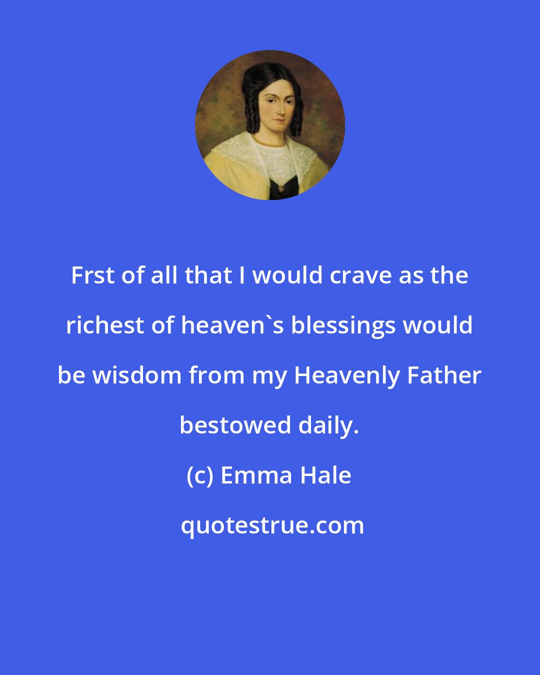 Emma Hale: Frst of all that I would crave as the richest of heaven's blessings would be wisdom from my Heavenly Father bestowed daily.