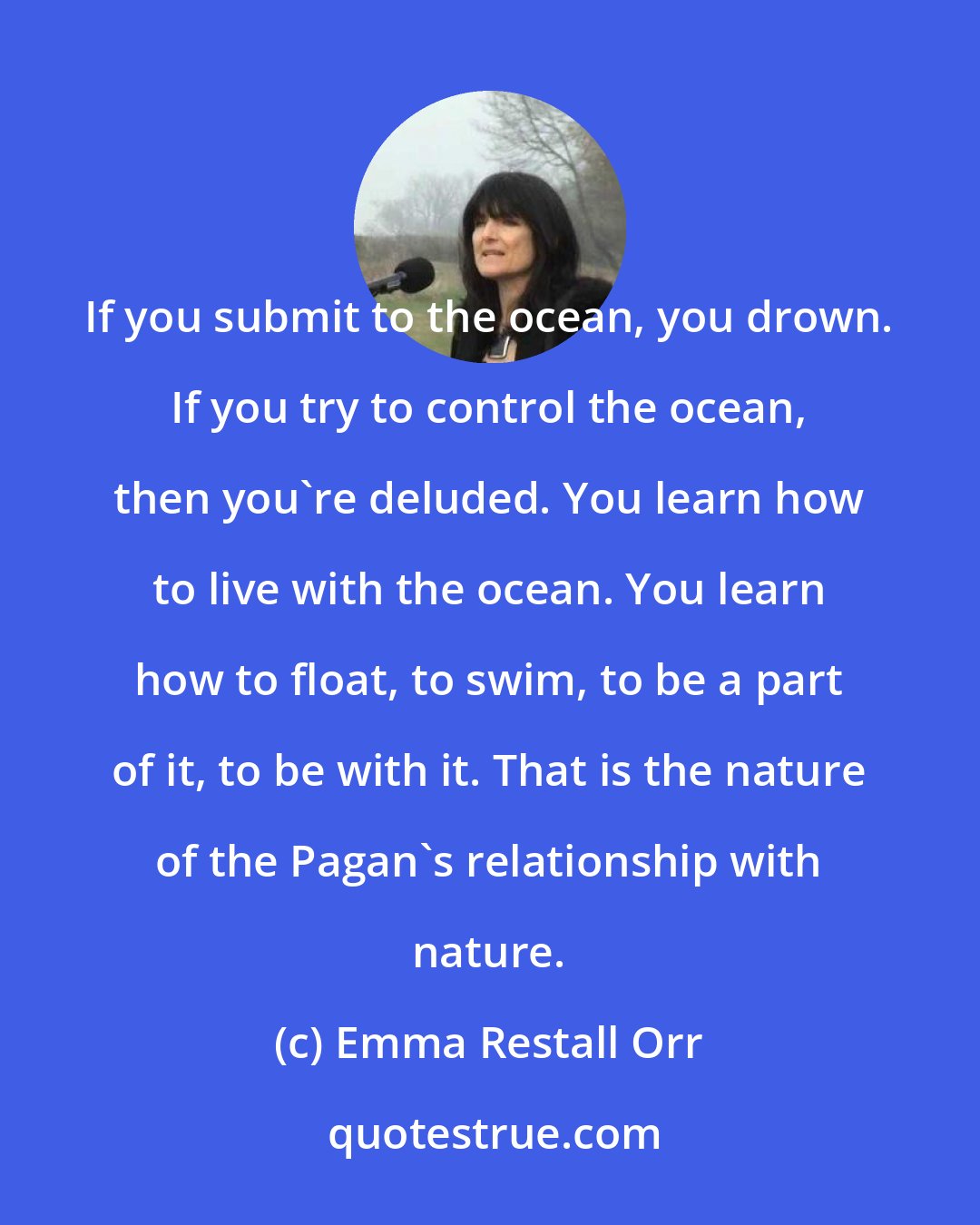 Emma Restall Orr: If you submit to the ocean, you drown. If you try to control the ocean, then you're deluded. You learn how to live with the ocean. You learn how to float, to swim, to be a part of it, to be with it. That is the nature of the Pagan's relationship with nature.