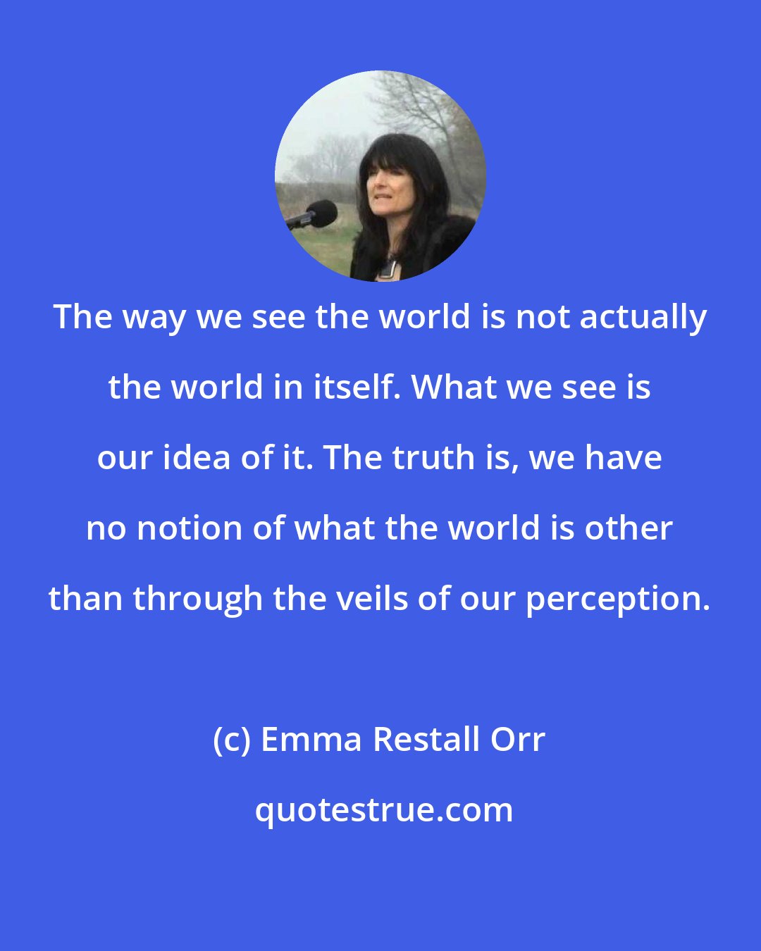 Emma Restall Orr: The way we see the world is not actually the world in itself. What we see is our idea of it. The truth is, we have no notion of what the world is other than through the veils of our perception.