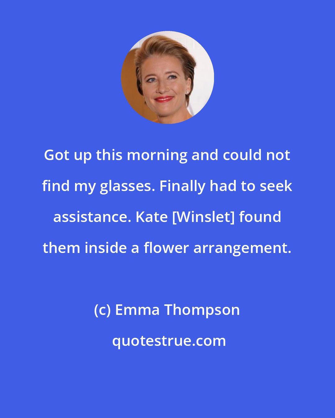 Emma Thompson: Got up this morning and could not find my glasses. Finally had to seek assistance. Kate [Winslet] found them inside a flower arrangement.