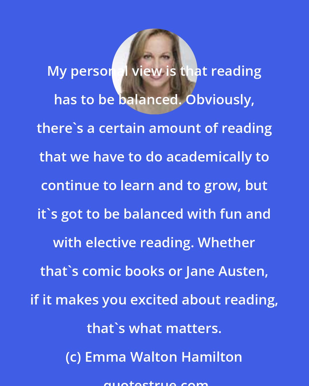 Emma Walton Hamilton: My personal view is that reading has to be balanced. Obviously, there's a certain amount of reading that we have to do academically to continue to learn and to grow, but it's got to be balanced with fun and with elective reading. Whether that's comic books or Jane Austen, if it makes you excited about reading, that's what matters.