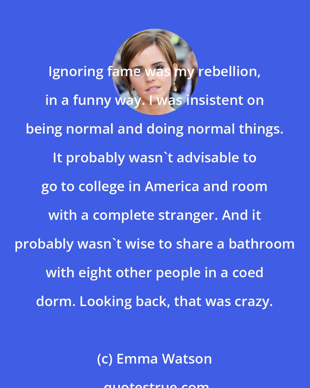 Emma Watson: Ignoring fame was my rebellion, in a funny way. I was insistent on being normal and doing normal things. It probably wasn't advisable to go to college in America and room with a complete stranger. And it probably wasn't wise to share a bathroom with eight other people in a coed dorm. Looking back, that was crazy.