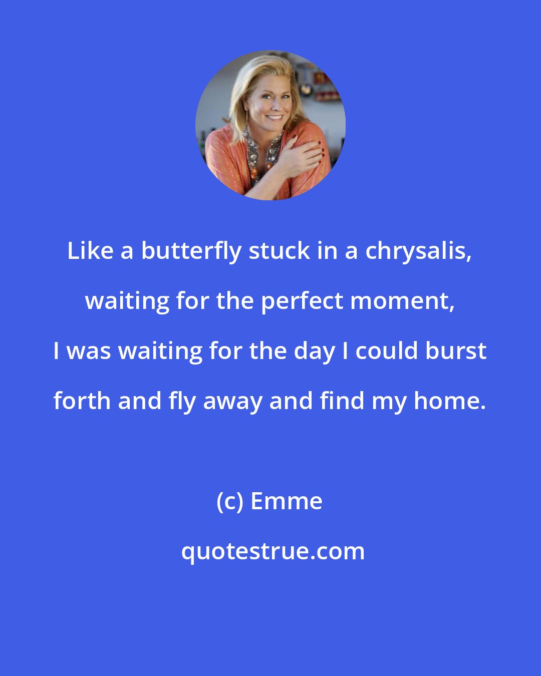 Emme: Like a butterfly stuck in a chrysalis, waiting for the perfect moment, I was waiting for the day I could burst forth and fly away and find my home.