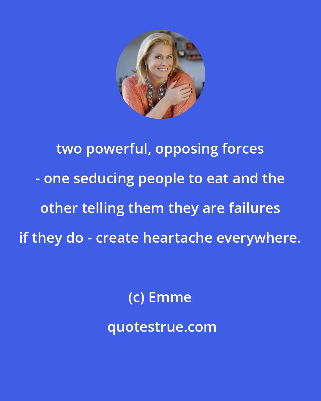 Emme: two powerful, opposing forces - one seducing people to eat and the other telling them they are failures if they do - create heartache everywhere.