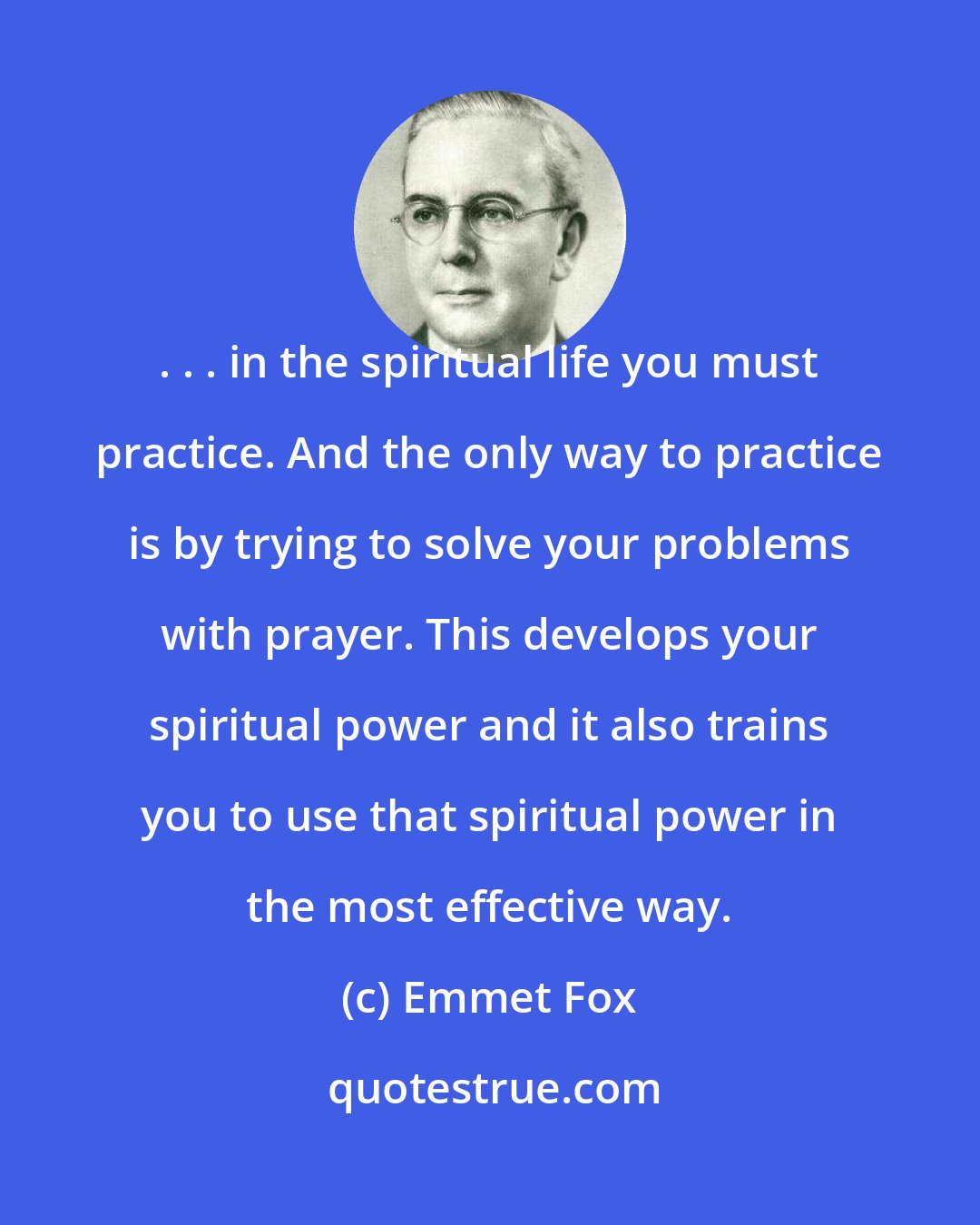 Emmet Fox: . . . in the spiritual life you must practice. And the only way to practice is by trying to solve your problems with prayer. This develops your spiritual power and it also trains you to use that spiritual power in the most effective way.