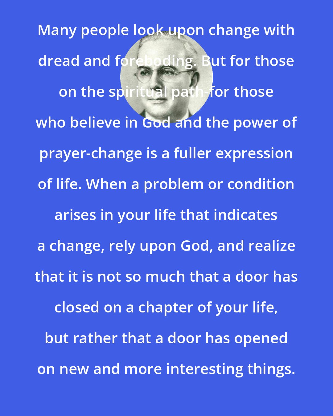 Emmet Fox: Many people look upon change with dread and foreboding. But for those on the spiritual path-for those who believe in God and the power of prayer-change is a fuller expression of life. When a problem or condition arises in your life that indicates a change, rely upon God, and realize that it is not so much that a door has closed on a chapter of your life, but rather that a door has opened on new and more interesting things.