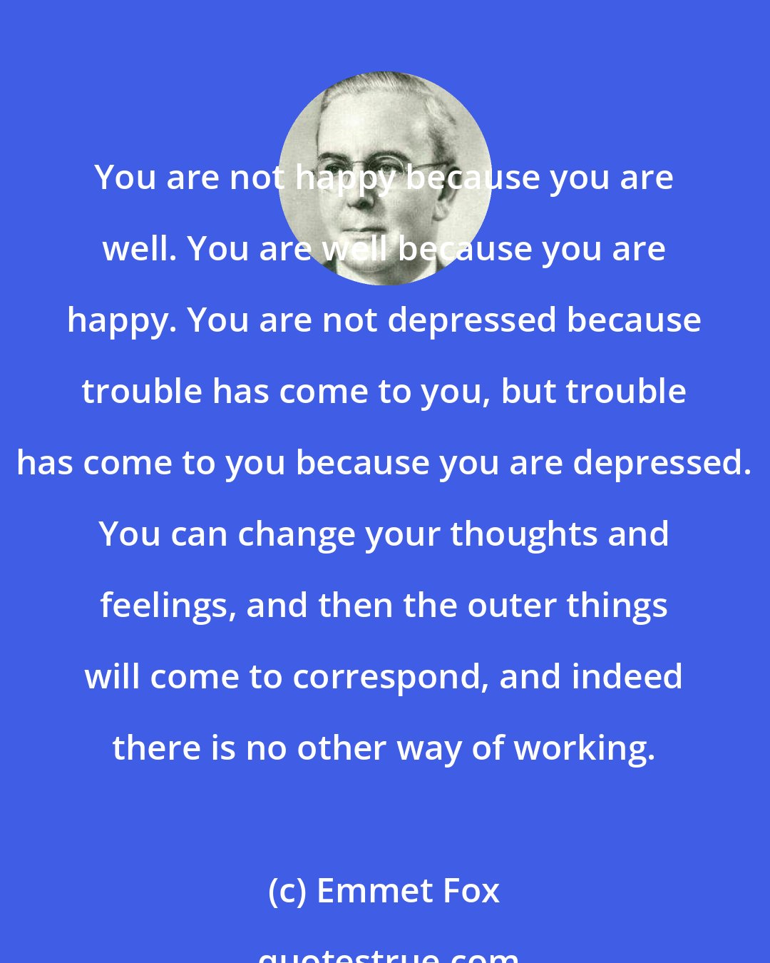 Emmet Fox: You are not happy because you are well. You are well because you are happy. You are not depressed because trouble has come to you, but trouble has come to you because you are depressed. You can change your thoughts and feelings, and then the outer things will come to correspond, and indeed there is no other way of working.