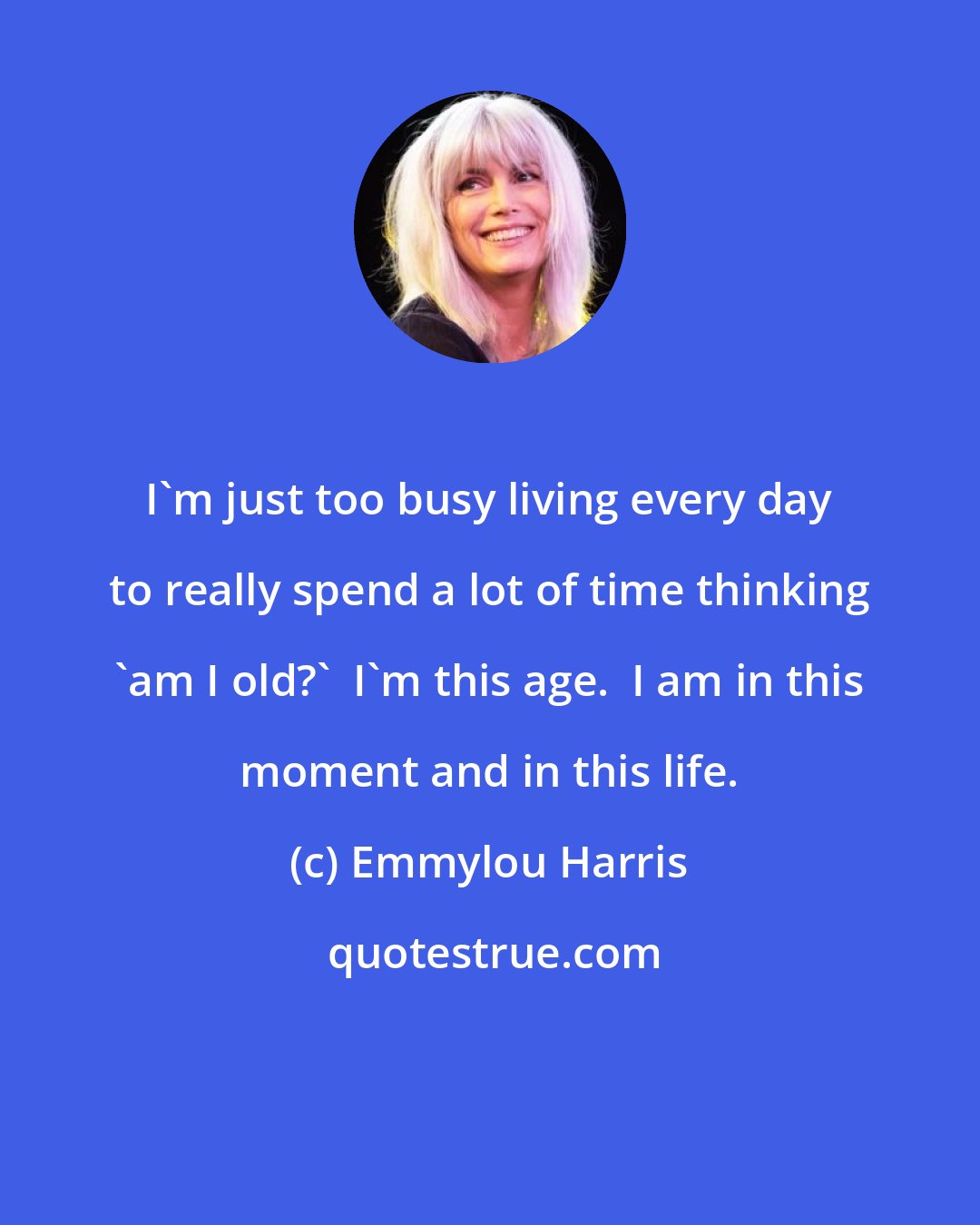 Emmylou Harris: I'm just too busy living every day to really spend a lot of time thinking 'am I old?'  I'm this age.  I am in this moment and in this life.