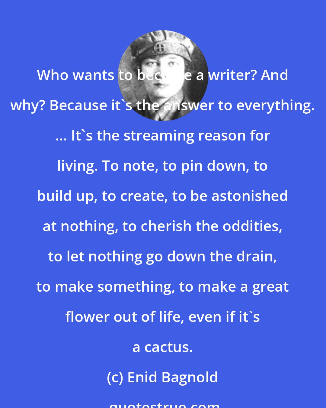 Enid Bagnold: Who wants to become a writer? And why? Because it's the answer to everything. ... It's the streaming reason for living. To note, to pin down, to build up, to create, to be astonished at nothing, to cherish the oddities, to let nothing go down the drain, to make something, to make a great flower out of life, even if it's a cactus.