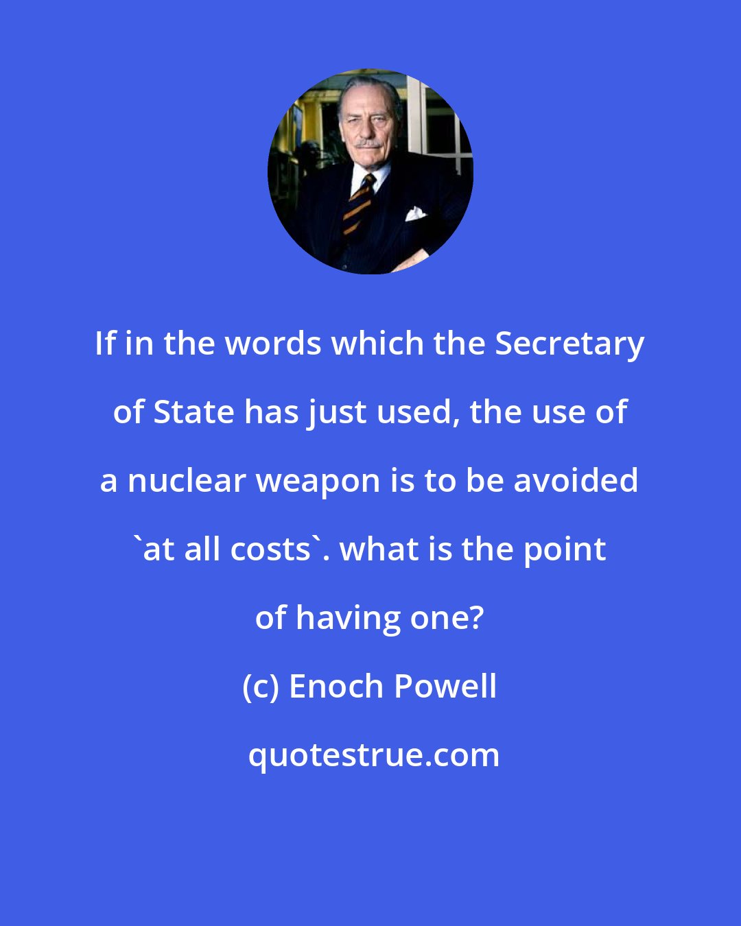 Enoch Powell: If in the words which the Secretary of State has just used, the use of a nuclear weapon is to be avoided 'at all costs'. what is the point of having one?
