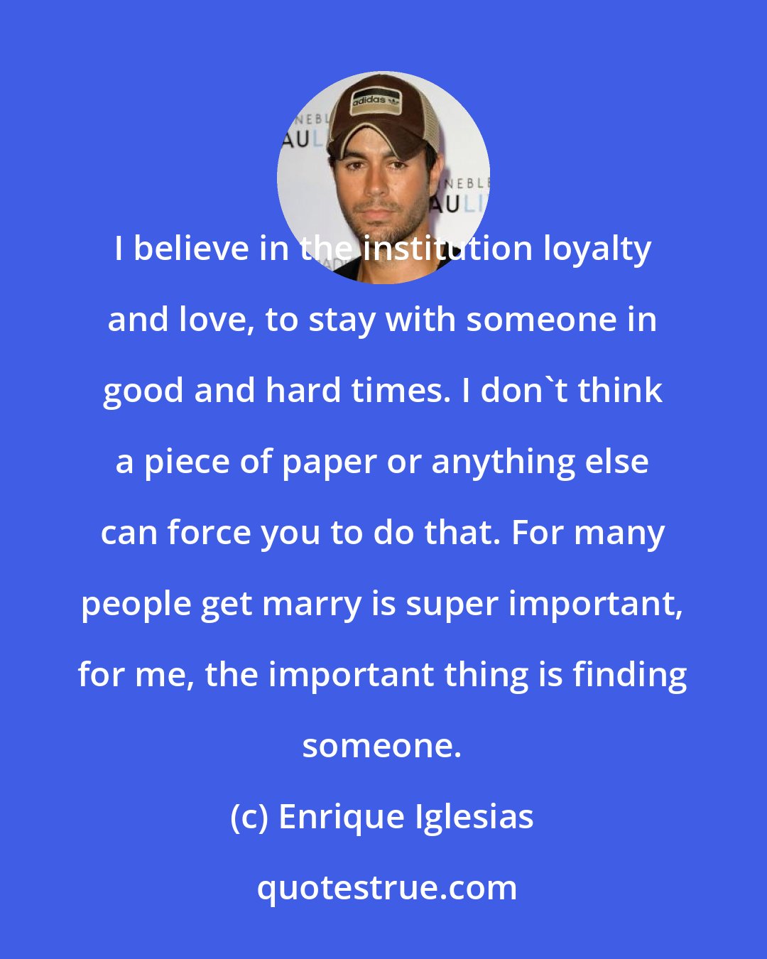 Enrique Iglesias: I believe in the institution loyalty and love, to stay with someone in good and hard times. I don't think a piece of paper or anything else can force you to do that. For many people get marry is super important, for me, the important thing is finding someone.