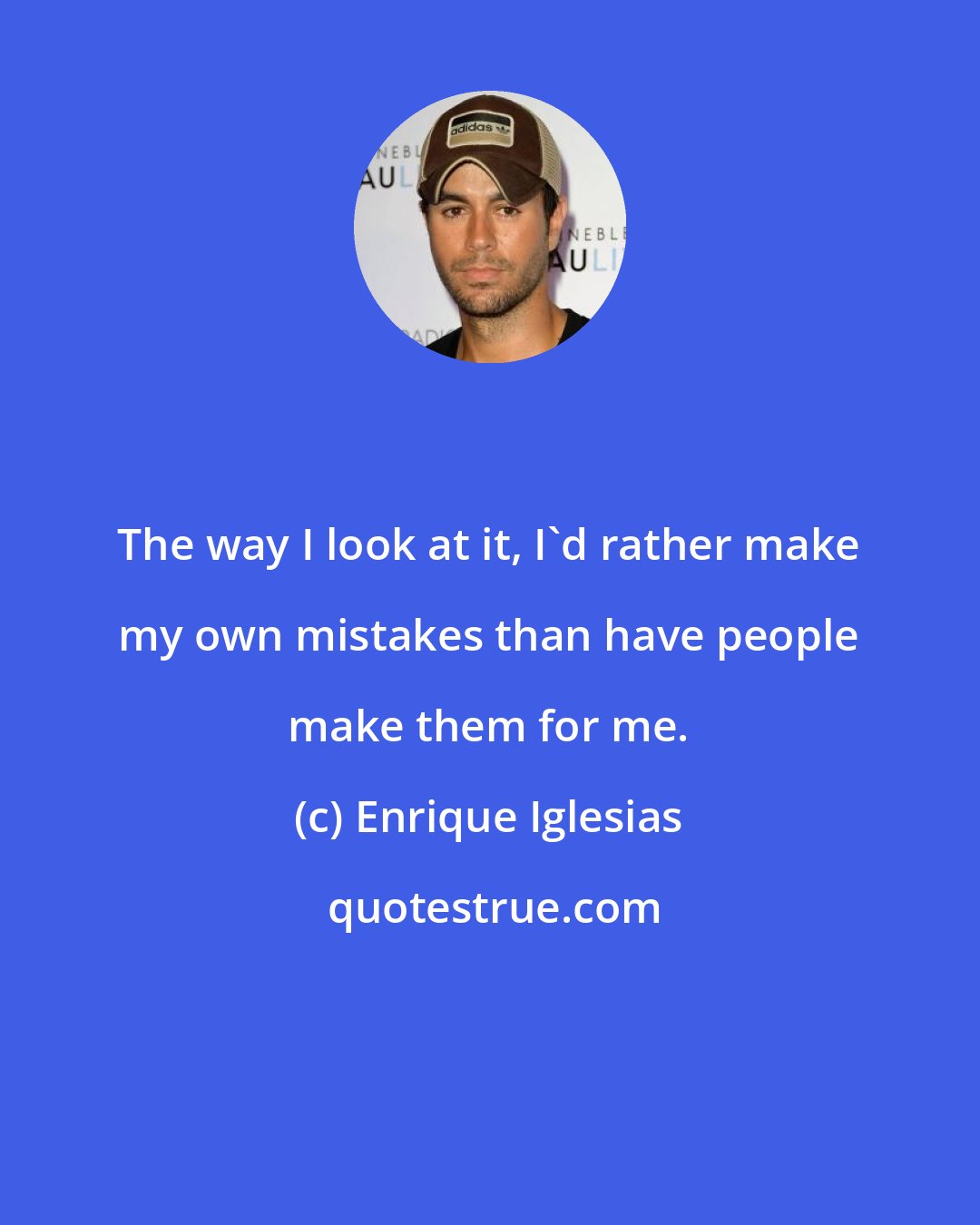 Enrique Iglesias: The way I look at it, I'd rather make my own mistakes than have people make them for me.