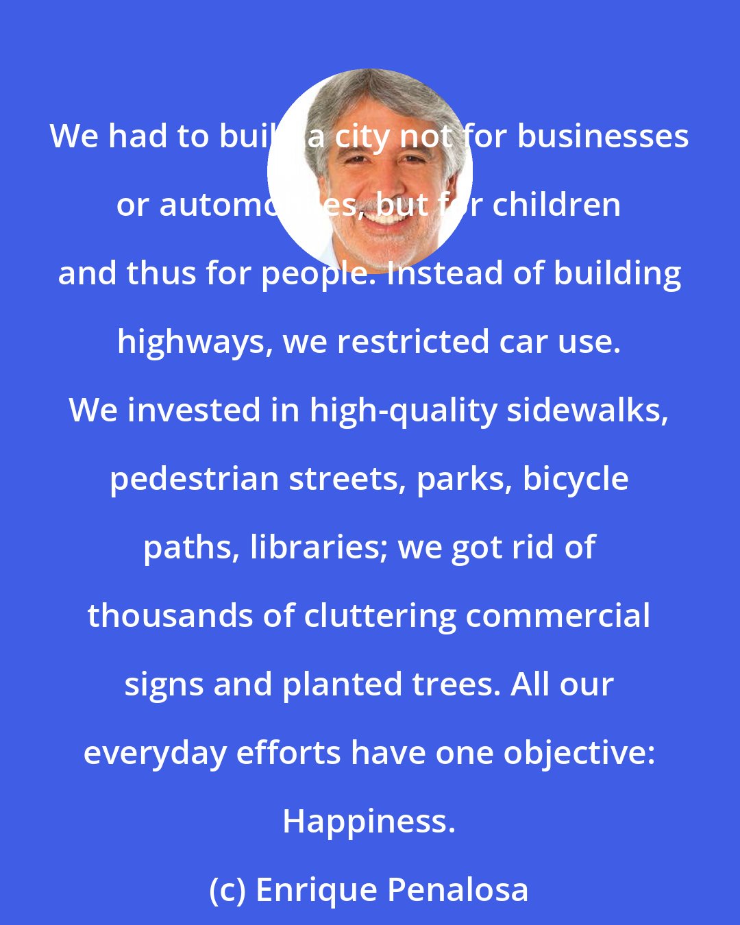 Enrique Penalosa: We had to build a city not for businesses or automobiles, but for children and thus for people. Instead of building highways, we restricted car use. We invested in high-quality sidewalks, pedestrian streets, parks, bicycle paths, libraries; we got rid of thousands of cluttering commercial signs and planted trees. All our everyday efforts have one objective: Happiness.