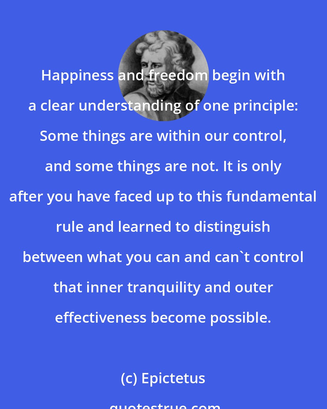 Epictetus: Happiness and freedom begin with a clear understanding of one principle: Some things are within our control, and some things are not. It is only after you have faced up to this fundamental rule and learned to distinguish between what you can and can't control that inner tranquility and outer effectiveness become possible.