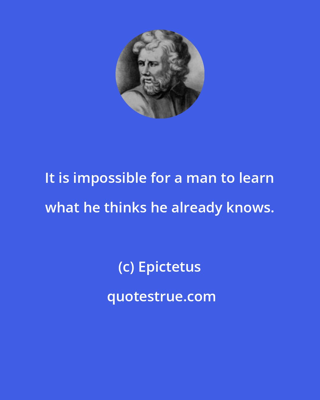Epictetus: It is impossible for a man to learn what he thinks he already knows.