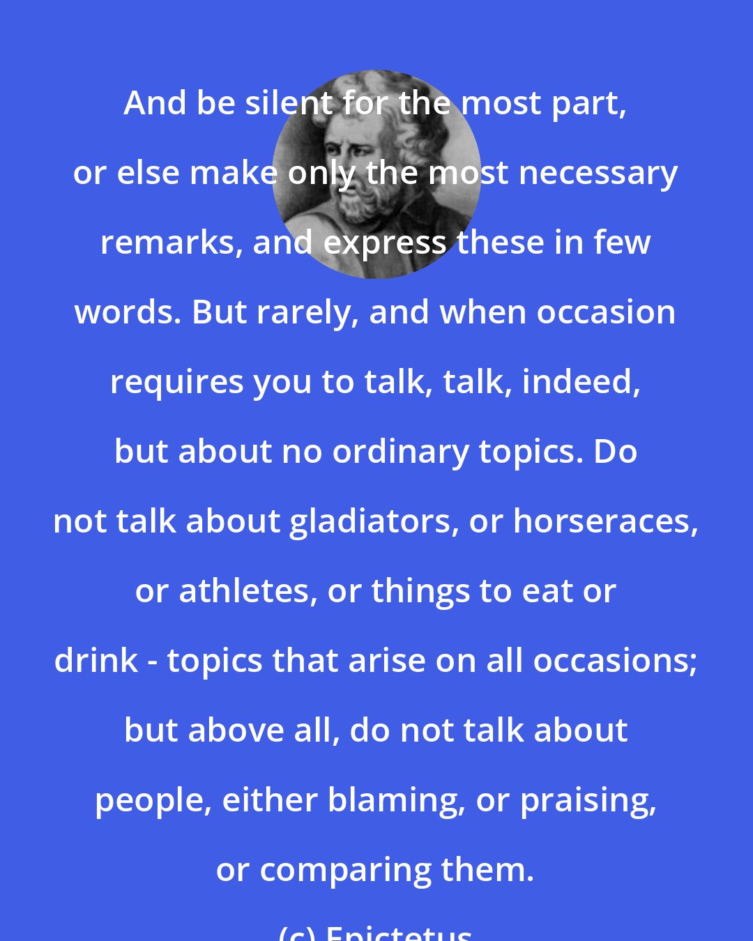 Epictetus: And be silent for the most part, or else make only the most necessary remarks, and express these in few words. But rarely, and when occasion requires you to talk, talk, indeed, but about no ordinary topics. Do not talk about gladiators, or horseraces, or athletes, or things to eat or drink - topics that arise on all occasions; but above all, do not talk about people, either blaming, or praising, or comparing them.