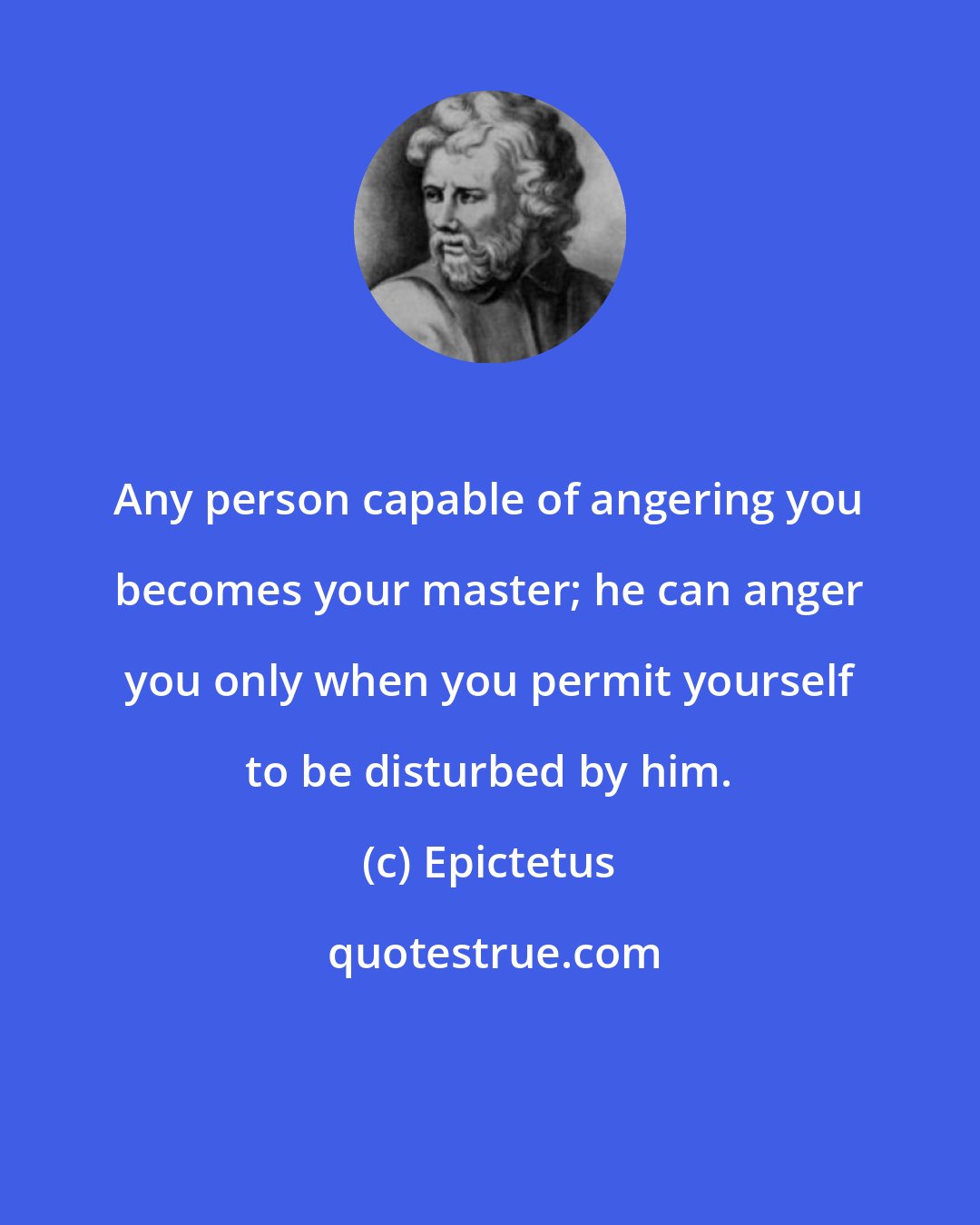 Epictetus: Any person capable of angering you becomes your master; he can anger you only when you permit yourself to be disturbed by him.
