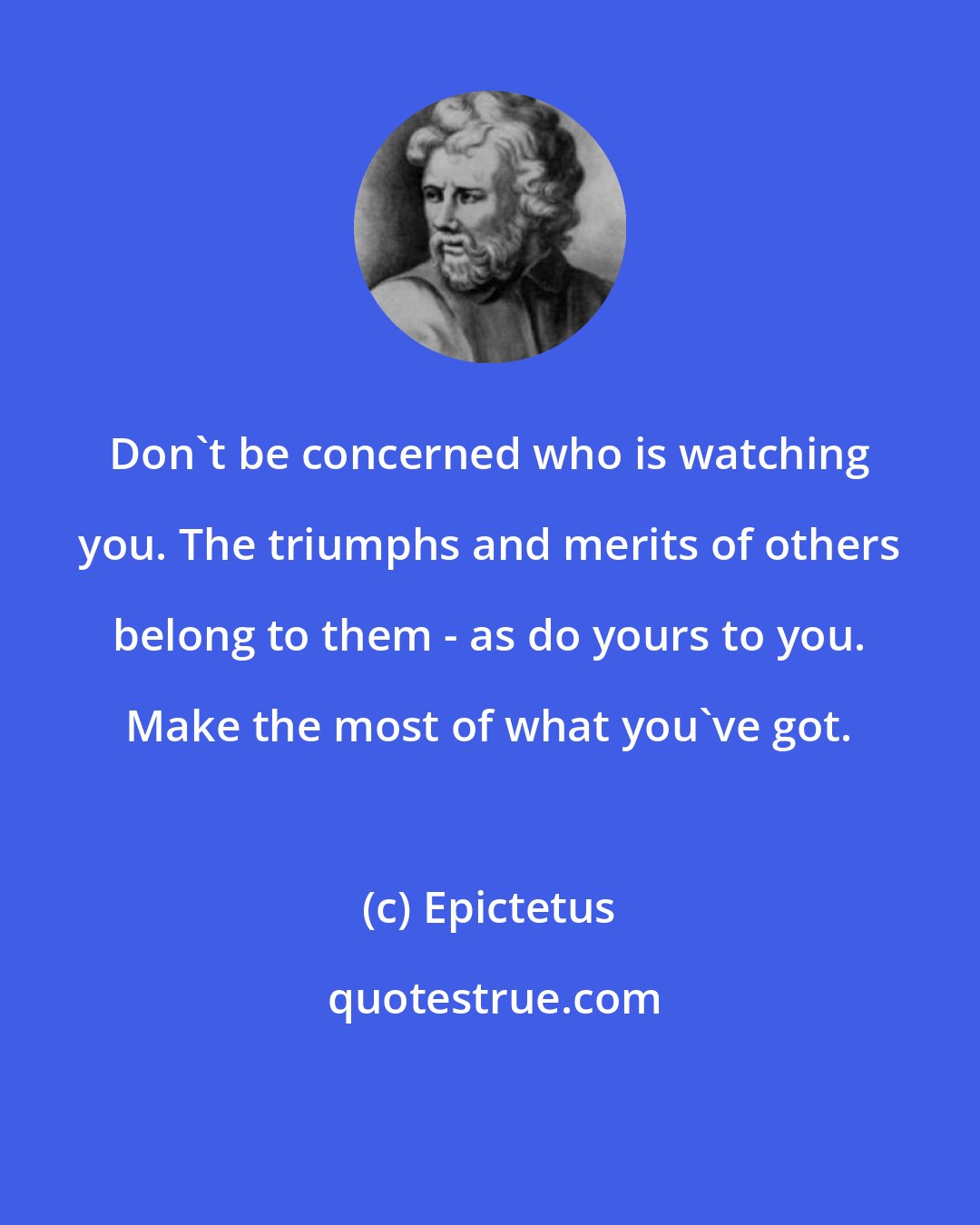 Epictetus: Don't be concerned who is watching you. The triumphs and merits of others belong to them - as do yours to you. Make the most of what you've got.