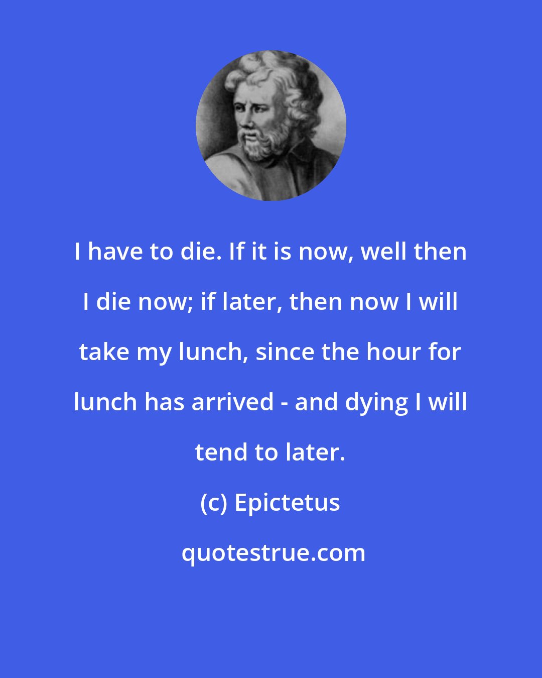 Epictetus: I have to die. If it is now, well then I die now; if later, then now I will take my lunch, since the hour for lunch has arrived - and dying I will tend to later.