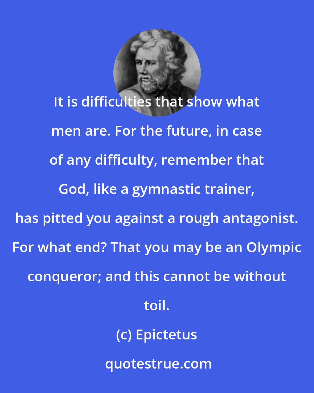 Epictetus: It is difficulties that show what men are. For the future, in case of any difficulty, remember that God, like a gymnastic trainer, has pitted you against a rough antagonist. For what end? That you may be an Olympic conqueror; and this cannot be without toil.