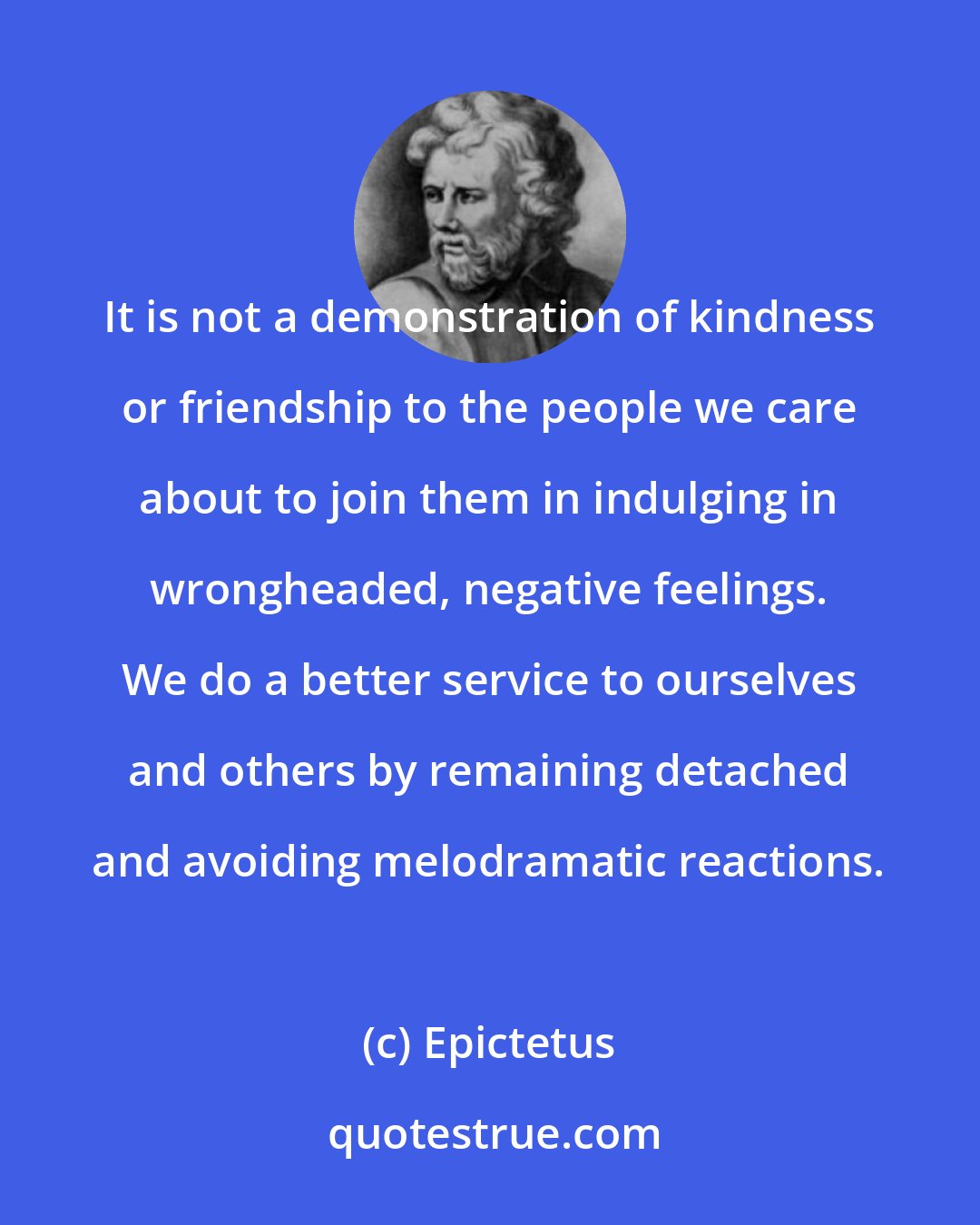 Epictetus: It is not a demonstration of kindness or friendship to the people we care about to join them in indulging in wrongheaded, negative feelings. We do a better service to ourselves and others by remaining detached and avoiding melodramatic reactions.