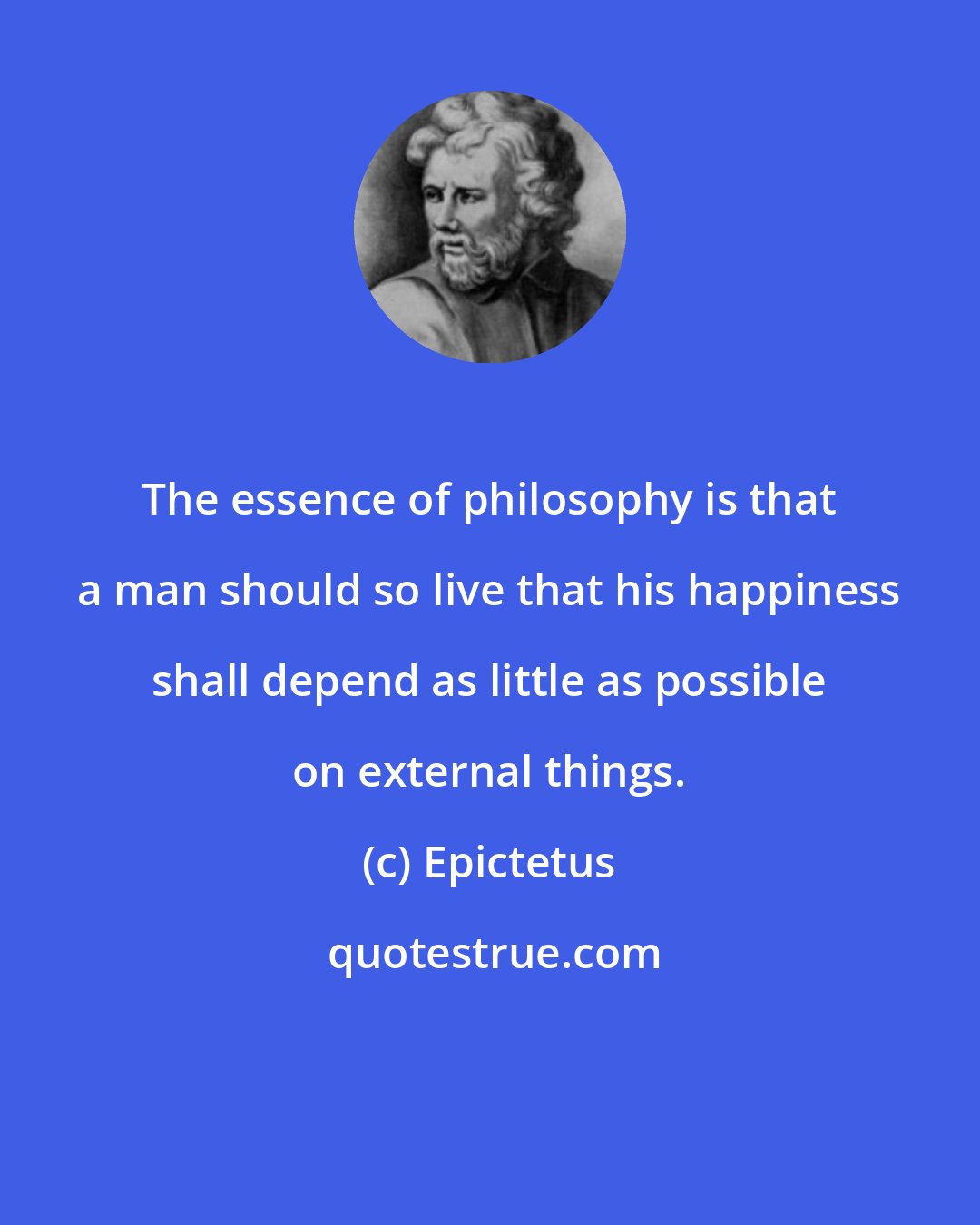 Epictetus: The essence of philosophy is that a man should so live that his happiness shall depend as little as possible on external things.
