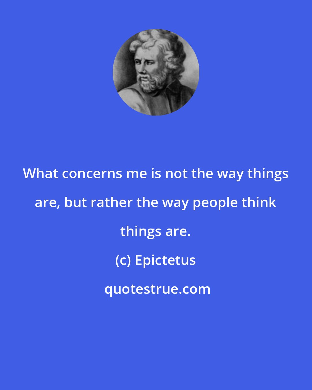 Epictetus: What concerns me is not the way things are, but rather the way people think things are.