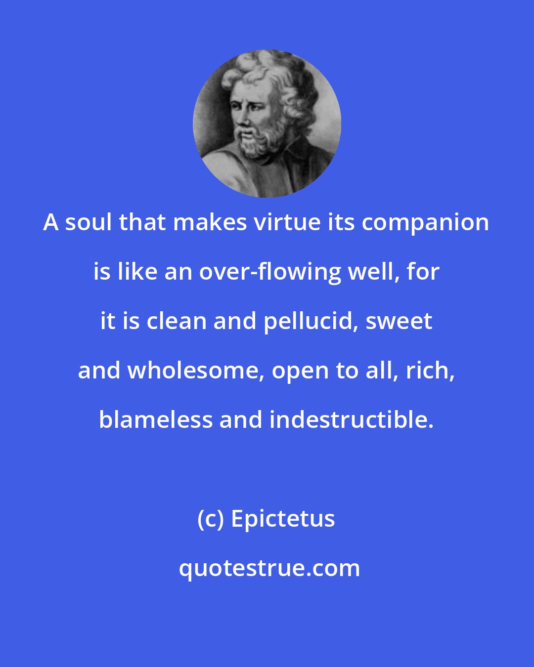 Epictetus: A soul that makes virtue its companion is like an over-flowing well, for it is clean and pellucid, sweet and wholesome, open to all, rich, blameless and indestructible.