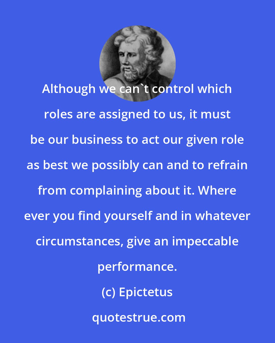 Epictetus: Although we can't control which roles are assigned to us, it must be our business to act our given role as best we possibly can and to refrain from complaining about it. Where ever you find yourself and in whatever circumstances, give an impeccable performance.