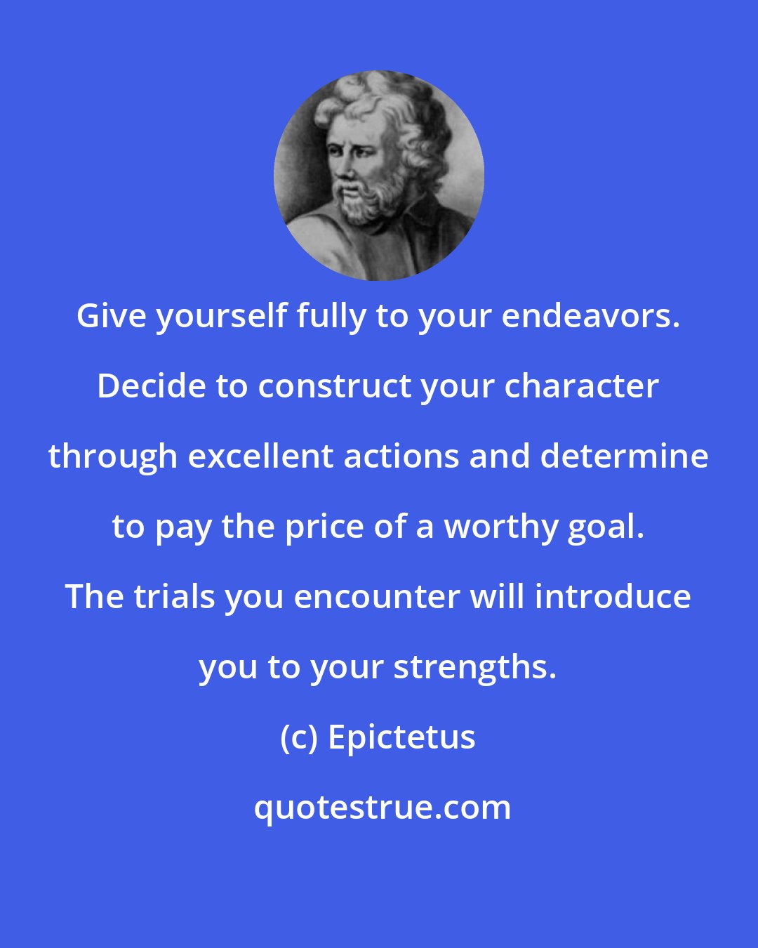Epictetus: Give yourself fully to your endeavors. Decide to construct your character through excellent actions and determine to pay the price of a worthy goal. The trials you encounter will introduce you to your strengths.